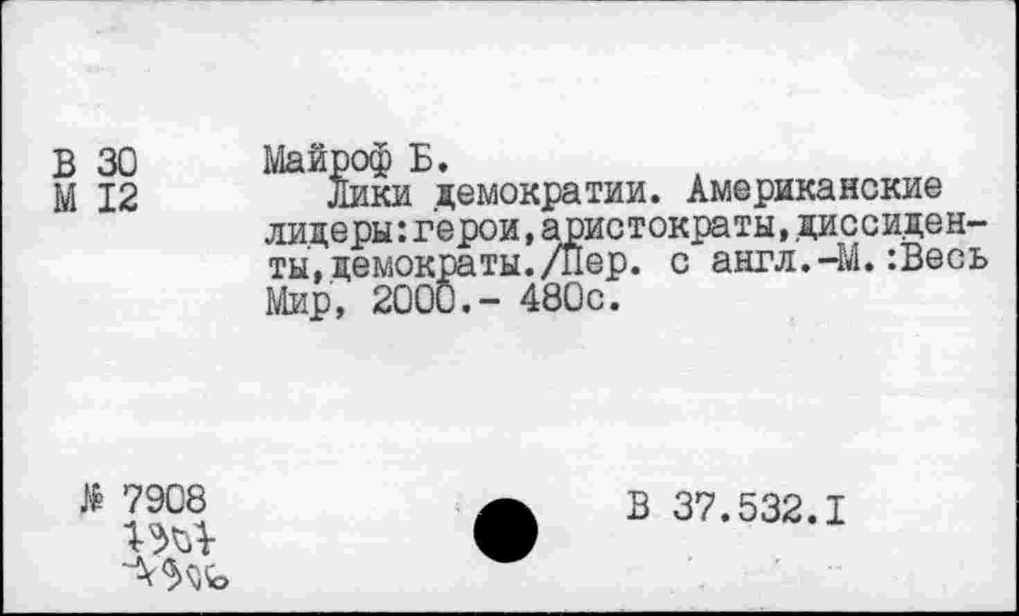 ﻿В 30
М 12
Майроф Б.
Лики демократии. Американские лидеры:герои,аристократы,диссиденты, демократы. /Пер. с англ.-М.:Весь Мир, 2000.- 480с.
№ 7908
В 37.532.1